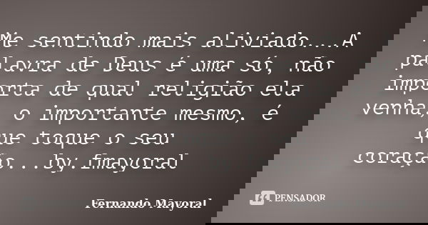 Me sentindo mais aliviado...A palavra de Deus é uma só, não importa de qual religião ela venha, o importante mesmo, é que toque o seu coração...by.fmayoral... Frase de Fernando Mayoral.