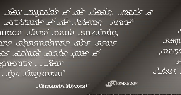 Seu rugido é de leão, mais a atitude é de hiena, você nunca fará nada sozinho, sempre dependente dos seus parças ainda acha que é esperto...Seu lixo...by.fmayor... Frase de Fernando Mayoral.