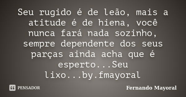 Seu rugido é de leão, mais a atitude é de hiena, você nunca fará nada sozinho, sempre dependente dos seus parças ainda acha que é esperto...Seu lixo...by.fmayor... Frase de Fernando Mayoral.