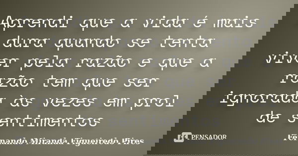 Aprendi que a vida é mais dura quando se tenta viver pela razão e que a razão tem que ser ignorada às vezes em prol de sentimentos... Frase de Fernando Miranda Figueiredo Pires.