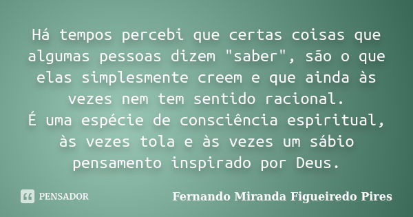 Há tempos percebi que certas coisas que algumas pessoas dizem "saber", são o que elas simplesmente creem e que ainda às vezes nem tem sentido racional... Frase de Fernando Miranda Figueiredo Pires.