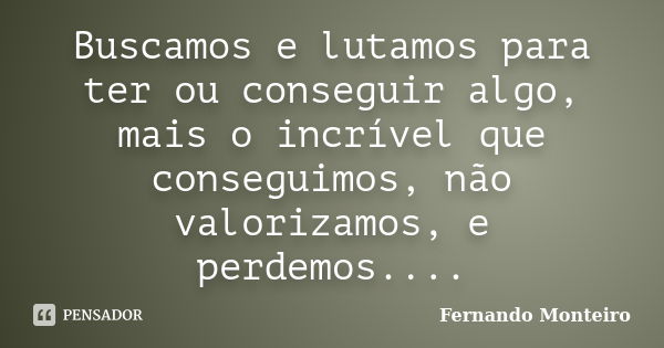 Buscamos e lutamos para ter ou conseguir algo, mais o incrível que conseguimos, não valorizamos, e perdemos....... Frase de Fernando Monteiro.