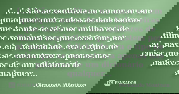 [...] Não acreditava no amor ou em qualquer outra dessas baboseiras que tanto se vê nos milhares de filmes românticos que existem por ai, para ela, felicidade e... Frase de Fernando Montuan.