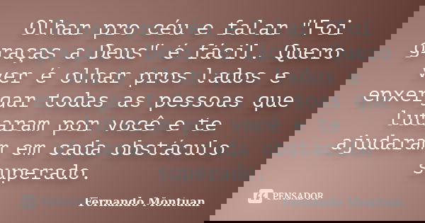 Olhar pro céu e falar "Foi graças a Deus" é fácil. Quero ver é olhar pros lados e enxergar todas as pessoas que lutaram por você e te ajudaram em cada... Frase de Fernando Montuan.