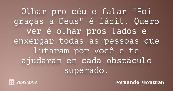 Olhar pro céu e falar "Foi graças a Deus" é fácil. Quero ver é olhar pros lados e enxergar todas as pessoas que lutaram por você e te ajudaram em cada... Frase de Fernando Montuan.