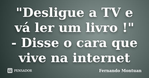 "Desligue a TV e vá ler um livro !" - Disse o cara que vive na internet... Frase de Fernando Montuan.