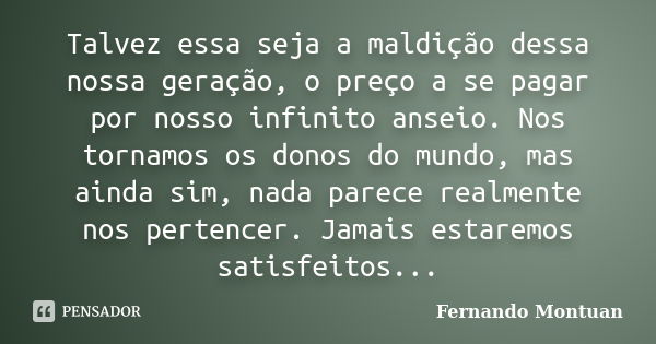 Talvez essa seja a maldição dessa nossa geração, o preço a se pagar por nosso infinito anseio. Nos tornamos os donos do mundo, mas ainda sim, nada parece realme... Frase de Fernando Montuan.