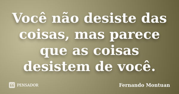 Você não desiste das coisas, mas parece que as coisas desistem de você.... Frase de Fernando Montuan.