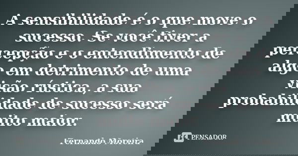 A sensibilidade é o que move o sucesso. Se você tiver a percepção e o entendimento de algo em detrimento de uma visão rústica, a sua probabilidade de sucesso se... Frase de Fernando Moreira.