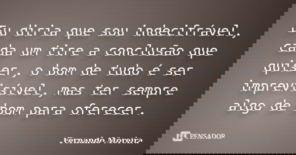 Eu diria que sou indecifrável, cada um tire a conclusão que quiser, o bom de tudo é ser imprevisível, mas ter sempre algo de bom para oferecer.... Frase de Fernando Moreira.