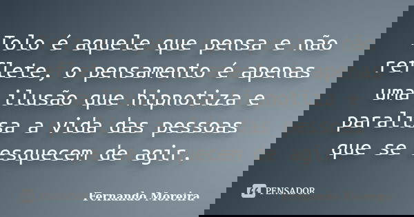 Tolo é aquele que pensa e não reflete, o pensamento é apenas uma ilusão que hipnotiza e paralisa a vida das pessoas que se esquecem de agir.... Frase de Fernando Moreira.