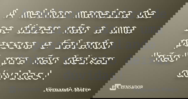 A melhor maneira de se dizer não a uma pessoa e falando "não" pra não deixar dúvidas!... Frase de Fernando Motre.