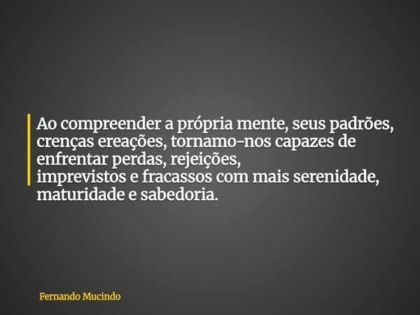Ao compreender a própria mente, seus padrões, crenças ereações, tornamo-nos capazes de enfrentar perdas, rejeições, imprevistos e fracassos com mais serenidade,... Frase de Fernando Mucindo.