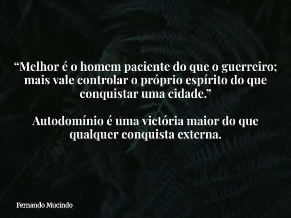 “Melhor é o homem paciente do que o guerreiro; mais vale controlar o próprio espírito do que conquistar uma cidade.” Autodomínio é uma victória maior do que qua... Frase de Fernando Mucindo.