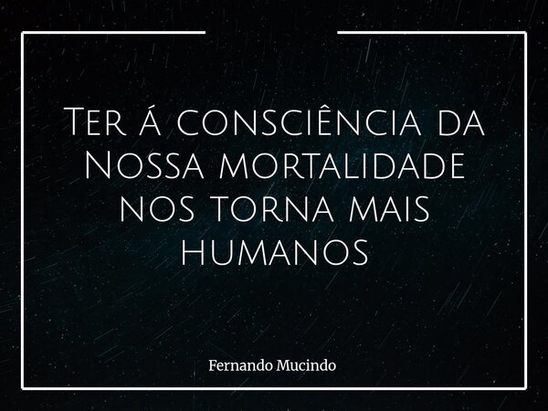 Ter á consciência da Nossa mortalidade nos torna mais humanos... Frase de Fernando Mucindo.