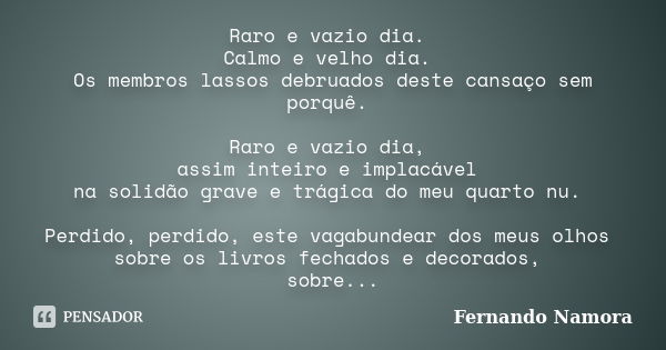 Raro e vazio dia. Calmo e velho dia. Os membros lassos debruados deste cansaço sem porquê. Raro e vazio dia, assim inteiro e implacável na solidão grave e trági... Frase de Fernando Namora.