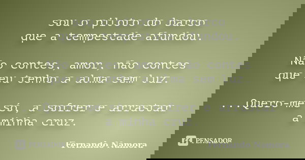 sou o piloto do barco que a tempestade afundou. Não contes, amor, não contes que eu tenho a alma sem luz. ...Quero-me só, a sofrer e arrastar a minha cruz.... Frase de Fernando Namora.