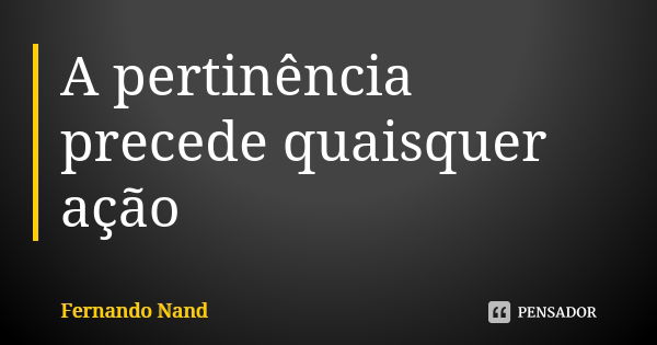 A pertinência precede quaisquer ação... Frase de Fernando Nand.