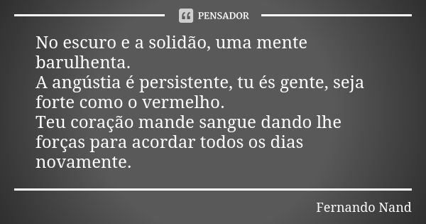 No escuro e a solidão, uma mente barulhenta. A angústia é persistente, tu és gente, seja forte como o vermelho. Teu coração mande sangue dando lhe forças para a... Frase de Fernando Nand.