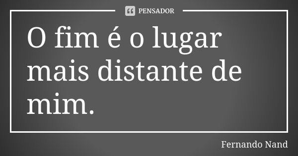 O fim é o lugar mais distante de mim.... Frase de Fernando Nand.