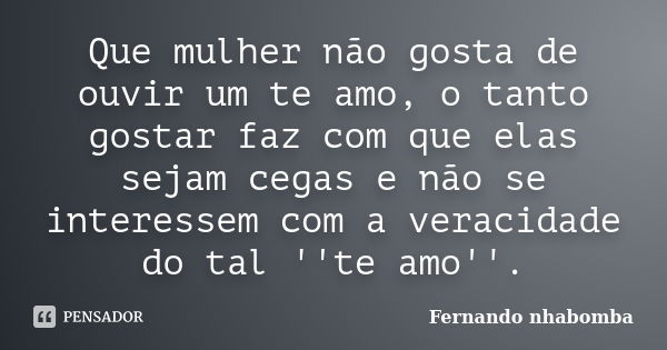 Que mulher não gosta de ouvir um te amo, o tanto gostar faz com que elas sejam cegas e não se interessem com a veracidade do tal ''te amo''.... Frase de Fernando nhabomba.