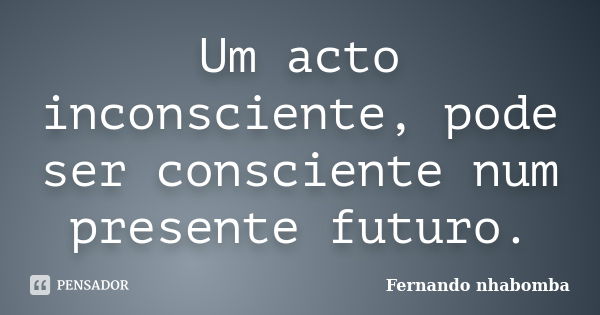 Um acto inconsciente, pode ser consciente num presente futuro.... Frase de Fernando nhabomba.