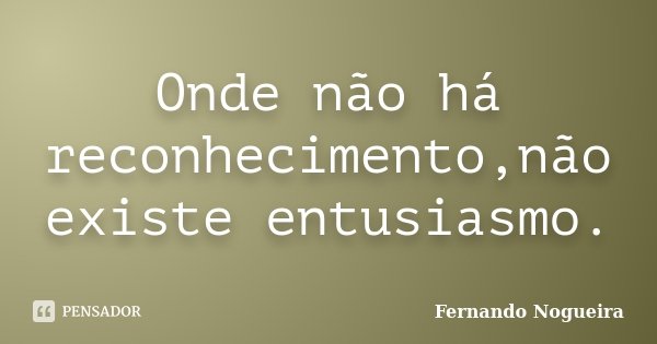 Onde não há reconhecimento,não existe entusiasmo.... Frase de Fernando Nogueira.