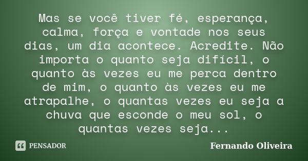 Mas se você tiver fé, esperança, calma, força e vontade nos seus dias, um dia acontece. Acredite. Não importa o quanto seja difícil, o quanto às vezes eu me per... Frase de Fernando Oliveira.