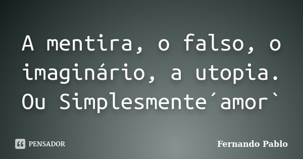 A mentira, o falso, o imaginário, a utopia. Ou Simplesmente´amor`... Frase de Fernando Pablo.