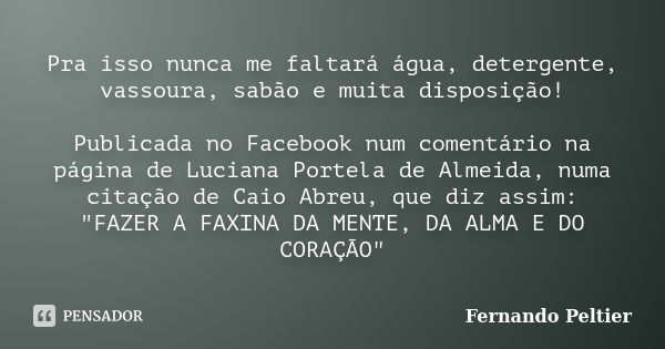 Pra isso nunca me faltará água, detergente, vassoura, sabão e muita disposição! Publicada no Facebook num comentário na página de Luciana Portela de Almeida, nu... Frase de Fernando Peltier.