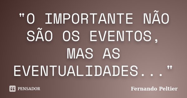 "O IMPORTANTE NÃO SÃO OS EVENTOS, MAS AS EVENTUALIDADES..."... Frase de Fernando Peltier.