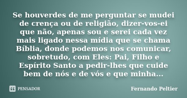 Se houverdes de me perguntar se mudei de crença ou de religião, dizer-vos-ei que não, apenas sou e serei cada vez mais ligado nessa mídia que se chama Bíblia, d... Frase de Fernando Peltier.
