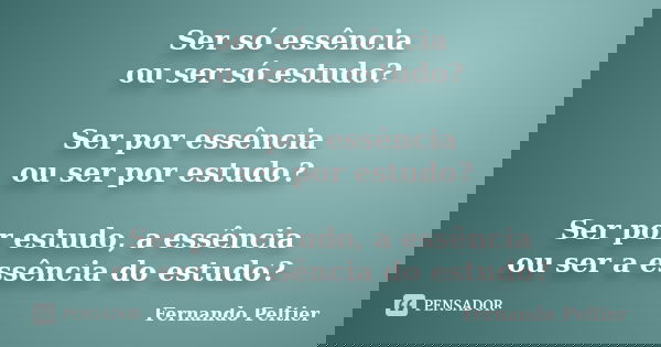 Ser só essência ou ser só estudo? Ser por essência ou ser por estudo? Ser por estudo, a essência ou ser a essência do estudo?... Frase de Fernando Peltier.