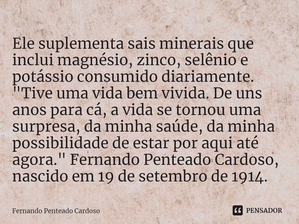 ⁠Ele suplementa sais minerais que inclui magnésio, zinco, selênio e potássio consumido diariamente.
"Tive uma vida bem vivida. De uns anos para cá, a vida ... Frase de Fernando Penteado Cardoso.