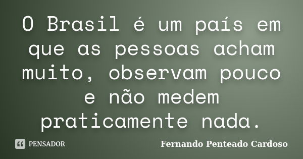 O Brasil é um país em que as pessoas acham muito, observam pouco e não medem praticamente nada.... Frase de Fernando Penteado Cardoso.