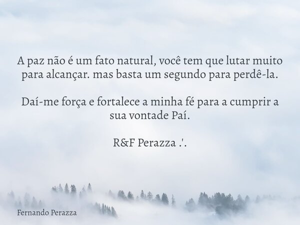 A paz não é um fato natural, você tem que lutar muito para alcançar. mas basta um segundo para perdê-la. Daí-me força e fortalece a minha fé para a cumprir a su... Frase de Fernando Perazza.