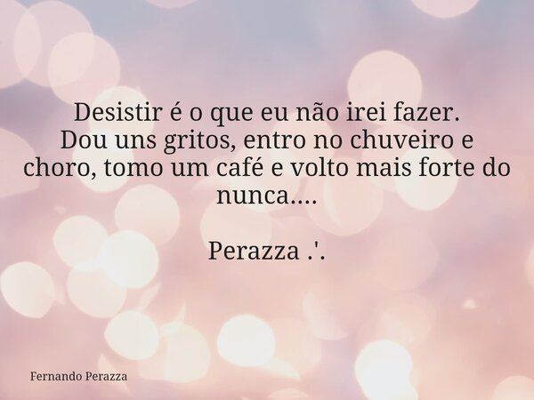 Desistir é o que eu não irei fazer. Dou uns gritos, entro no chuveiro e choro, tomo um café e volto mais forte do nunca.... Perazza .'.... Frase de Fernando Perazza.