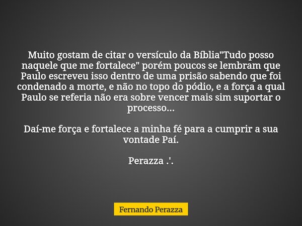 Muito gostam de citar o versículo da Bíblia "Tudo posso naquele que me fortalece" porém poucos se lembram que Paulo escreveu isso dentro de uma prisão... Frase de Fernando Perazza.