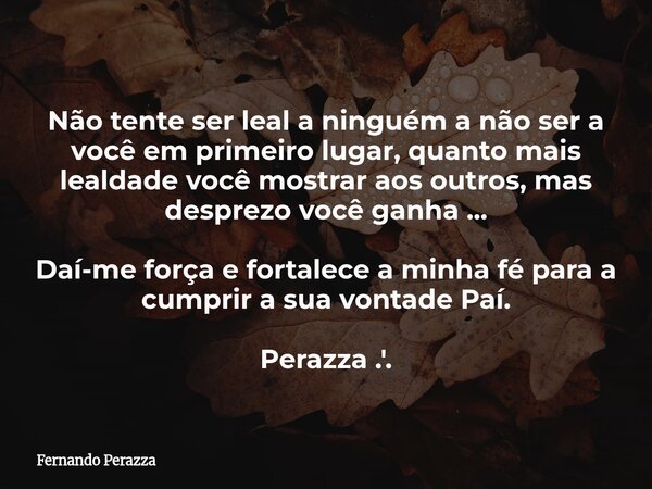 Não tente ser leal a ninguém a não ser a você em primeiro lugar, quanto mais lealdade você mostrar aos outros, mas desprezo você ganha ... Daí-me força e fortal... Frase de Fernando Perazza.