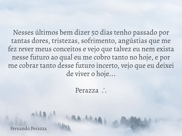 Nesses últimos bem dizer 50 dias tenho passado por tantas dores, tristezas, sofrimento, angústias que me fez rever meus conceitos e vejo que talvez eu nem exist... Frase de Fernando Perazza.