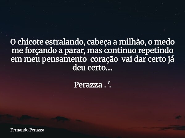 O chicote estralando, cabeça a milhão, o medo me forçando a parar, mas continuo repetindo em meu pensamento coração vai dar certo já deu certo.... Perazza . '.... Frase de Fernando Perazza.