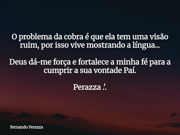 O problema da cobra é que ela tem uma visão ruim, por isso vive mostrando a língua... Deus dá-me força e fortalece a minha fé para a cumprir a sua vontade Paí. ... Frase de Fernando Perazza.