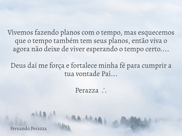 Vivemos fazendo planos com o tempo, mas esquecemos que o tempo também tem seus planos, então viva o agora não deixe de viver esperando o tempo certo.... Deus da... Frase de Fernando Perazza.
