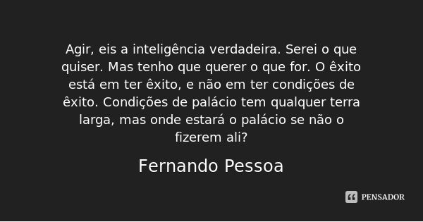 Agir, eis a inteligência verdadeira. Serei o que quiser. Mas tenho que querer o que for. O êxito está em ter êxito, e não em ter condições de êxito. Condições d... Frase de Fernando Pessoa.