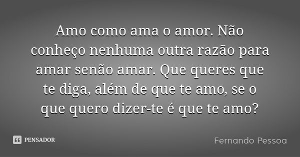 Amo como ama o amor. Não conheço nenhuma outra razão para amar senão amar. Que queres que te diga, além de que te amo, se o que quero dizer-te é que te amo?... Frase de Fernando Pessoa.