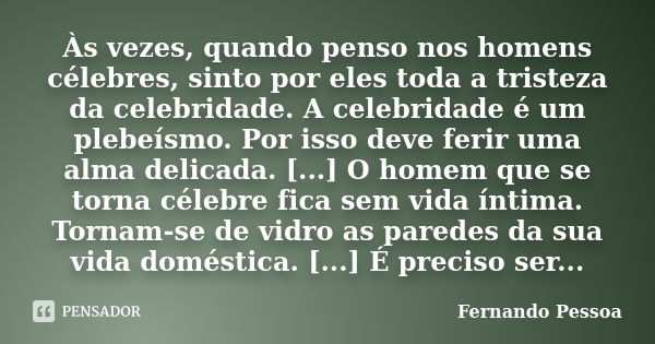 Às vezes, quando penso nos homens célebres, sinto por eles toda a tristeza da celebridade. A celebridade é um plebeísmo. Por isso deve ferir uma alma delicada. ... Frase de Fernando Pessoa.