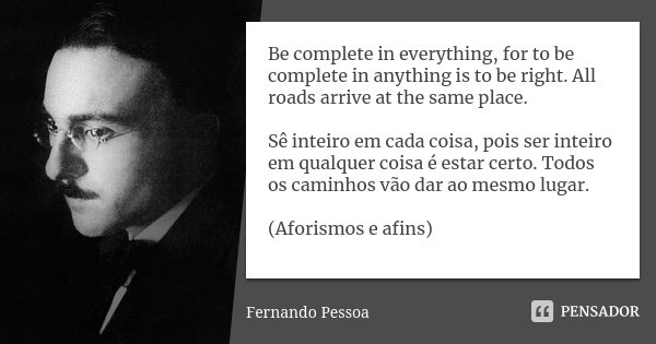 Be complete in everything, for to be complete in anything is to be right. All roads arrive at the same place. Sê inteiro em cada coisa, pois ser inteiro em qual... Frase de Fernando Pessoa.