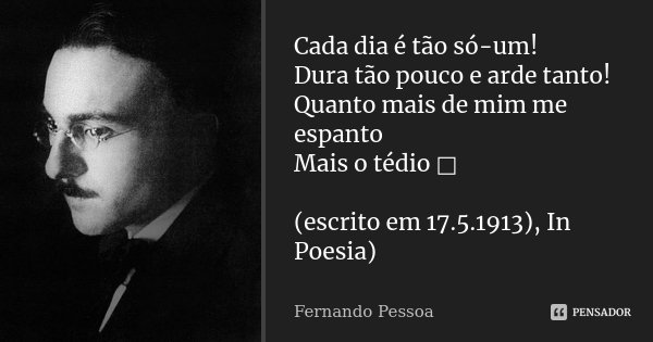 Cada dia é tão só-um! Dura tão pouco e arde tanto! Quanto mais de mim me espanto Mais o tédio □ (escrito em 17.5.1913), In Poesia)... Frase de Fernando Pessoa.