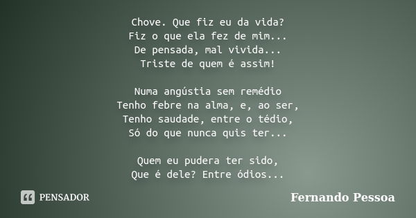 Chove. Que fiz eu da vida? Fiz o que ela fez de mim... De pensada, mal vivida... Triste de quem é assim! Numa angústia sem remédio Tenho febre na alma, e, ao se... Frase de Fernando Pessoa.