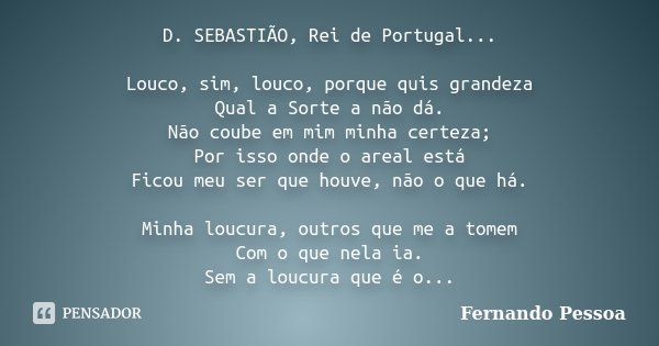 D. SEBASTIÃO, Rei de Portugal... Louco, sim, louco, porque quis grandeza Qual a Sorte a não dá. Não coube em mim minha certeza; Por isso onde o areal está Ficou... Frase de Fernando Pessoa.